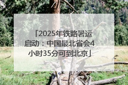 2025年铁路暑运启动：中国最北省会4小时35分可到北京