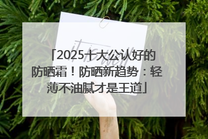 2025十大公认好的防晒霜！防晒新趋势：轻薄不油腻才是王道