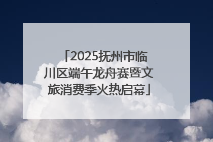 2025抚州市临川区端午龙舟赛暨文旅消费季火热启幕