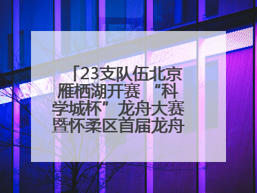 23支队伍北京雁栖湖开赛 “科学城杯”龙舟大赛暨怀柔区首届龙舟拔河赛举办
