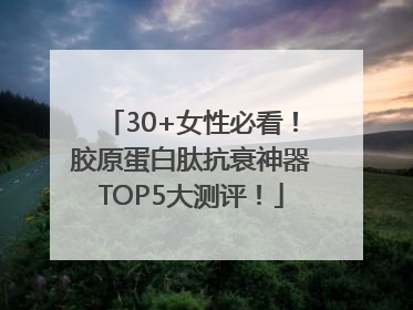 30+女性必看！胶原蛋白肽抗衰神器TOP5大测评！