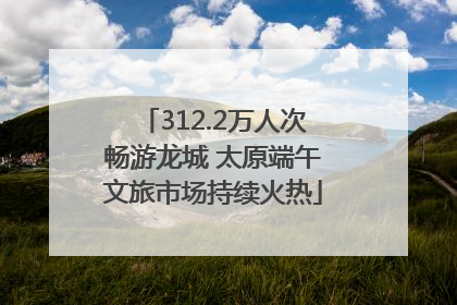312.2万人次畅游龙城 太原端午文旅市场持续火热