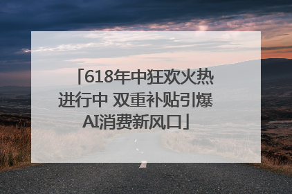 618年中狂欢火热进行中 双重补贴引爆AI消费新风口