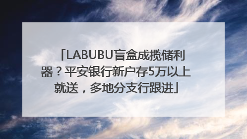 LABUBU盲盒成揽储利器？平安银行新户存5万以上就送，多地分支行跟进
